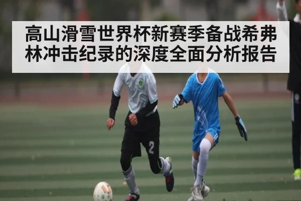 高山滑雪世界杯新赛季备战希弗林冲击纪录的深度全面分析报告
