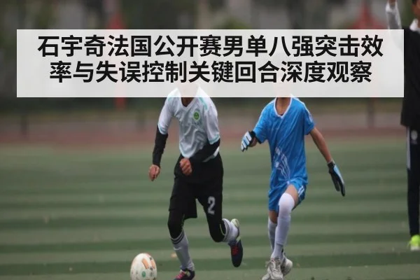 石宇奇法国公开赛男单八强突击效率与失误控制关键回合深度观察